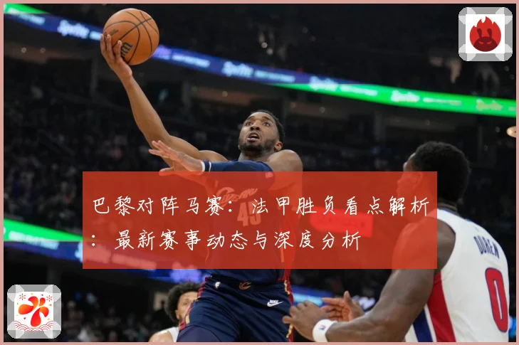 巴黎对阵马赛：法甲胜负看点解析：最新赛事动态与深度分析