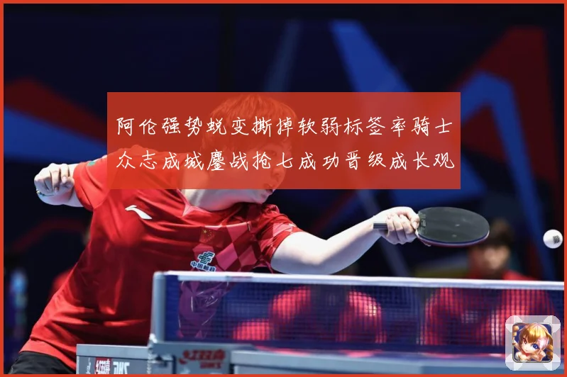 阿伦强势蜕变撕掉软弱标签率骑士众志成城鏖战抢七成功晋级成长观察：最新赛事动态与深度分析