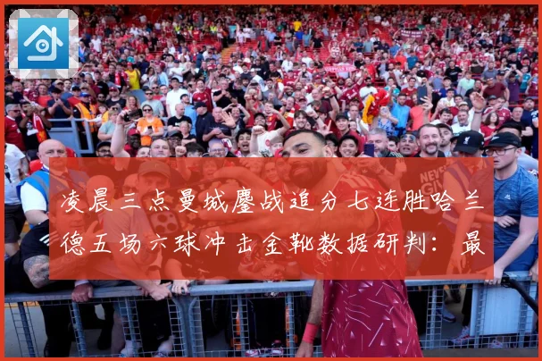 凌晨三点曼城鏖战追分七连胜哈兰德五场六球冲击金靴数据研判：最新赛事动态与深度分析