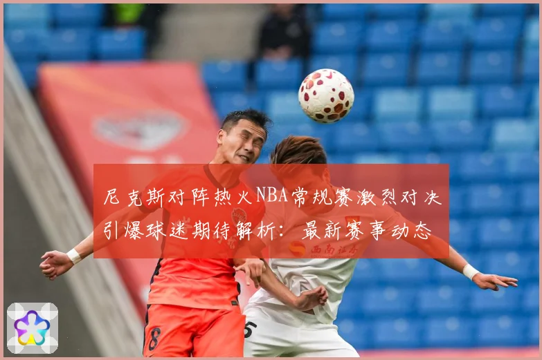 尼克斯对阵热火NBA常规赛激烈对决引爆球迷期待解析：最新赛事动态与深度分析
