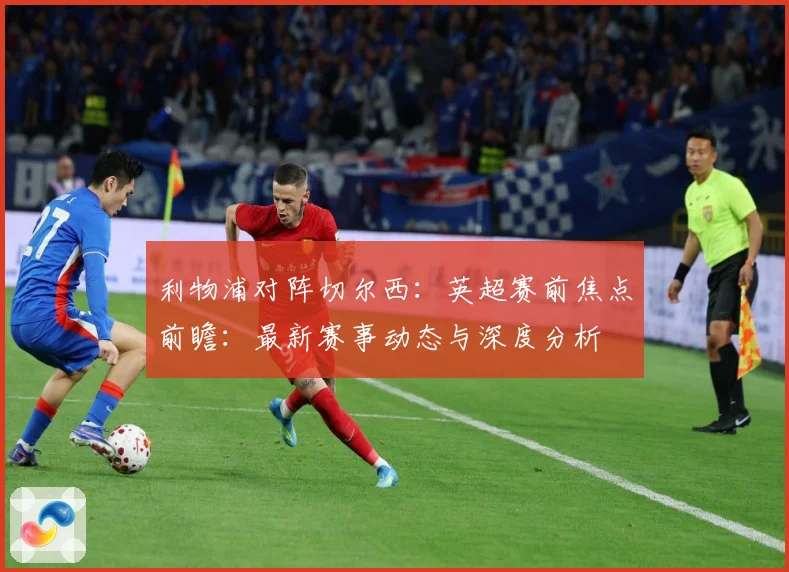 利物浦对阵切尔西：英超赛前焦点前瞻：最新赛事动态与深度分析