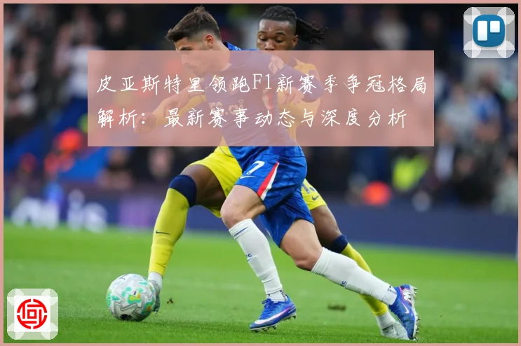 皮亚斯特里领跑F1新赛季争冠格局解析：最新赛事动态与深度分析