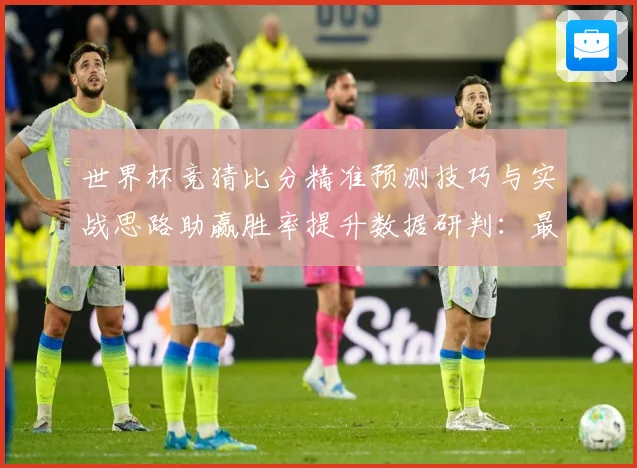 世界杯竞猜比分精准预测技巧与实战思路助赢胜率提升数据研判：最新赛事动态与深度分析