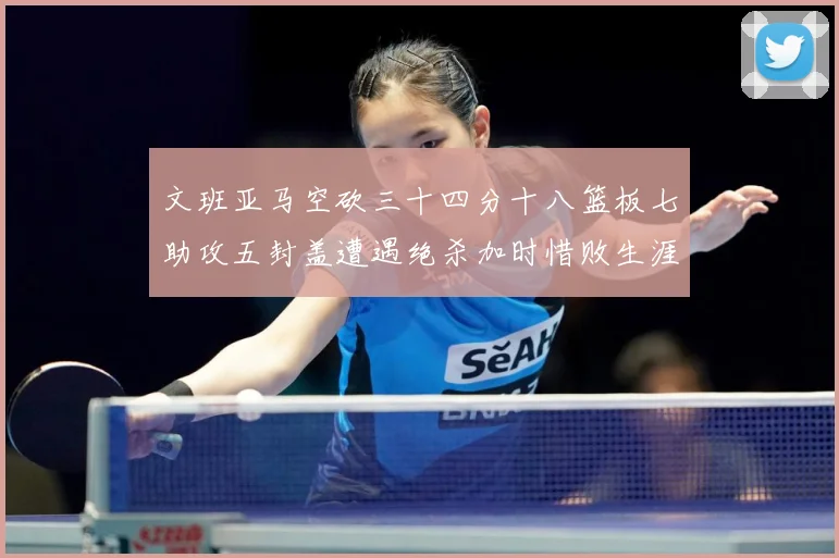 文班亚马空砍三十四分十八篮板七助攻五封盖遭遇绝杀加时惜败生涯成长观察：最新赛事动态与深度分析