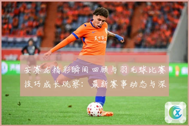 安赛龙精彩瞬间回顾与羽毛球比赛技巧成长观察：最新赛事动态与深度分析