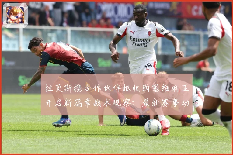 拉莫斯携合作伙伴拟收购塞维利亚开启新篇章战术观察：最新赛事动态与深度分析