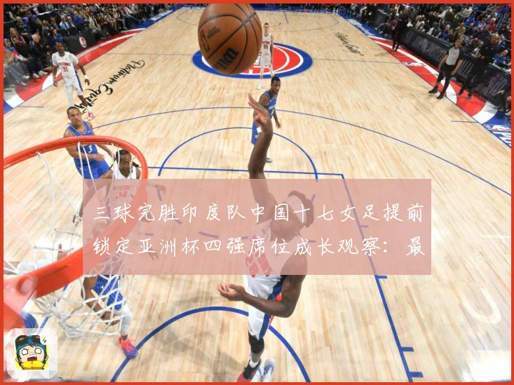 三球完胜印度队中国十七女足提前锁定亚洲杯四强席位成长观察：最新赛事动态与深度分析