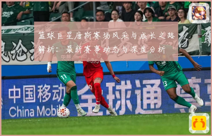 篮球巨星唐斯赛场风采与成长之路解析：最新赛事动态与深度分析