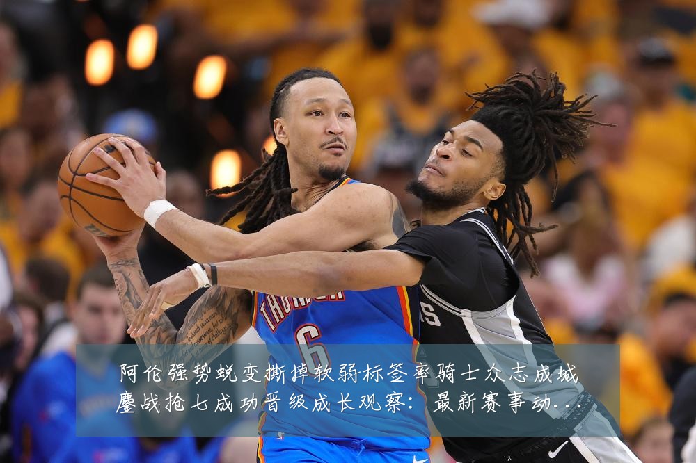 阿伦强势蜕变撕掉软弱标签率骑士众志成城鏖战抢七成功晋级成长观察：最新赛事动态与深度分析