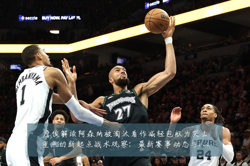 詹俊解读阿森纳被淘汰看作减轻包袱为突击重点的新起点战术观察：最新赛事动态与深度分析