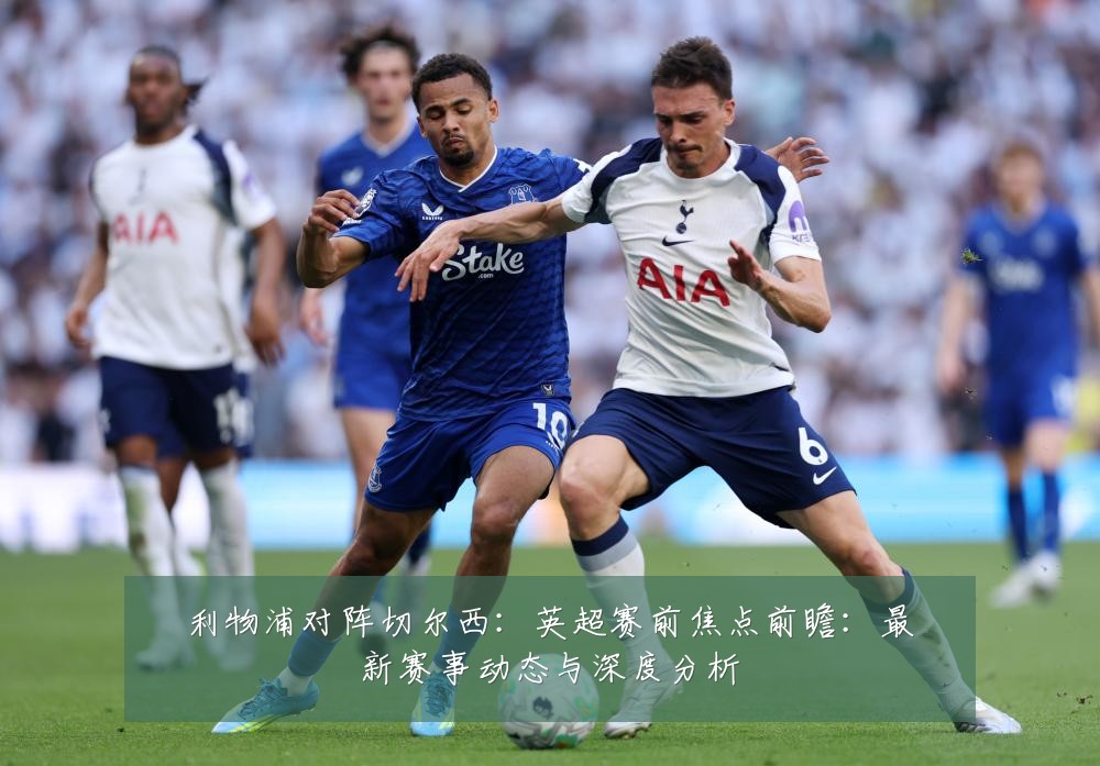 利物浦对阵切尔西：英超赛前焦点前瞻：最新赛事动态与深度分析