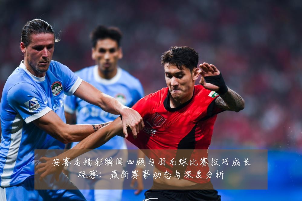 安赛龙精彩瞬间回顾与羽毛球比赛技巧成长观察:最新赛事动态与深度分析
