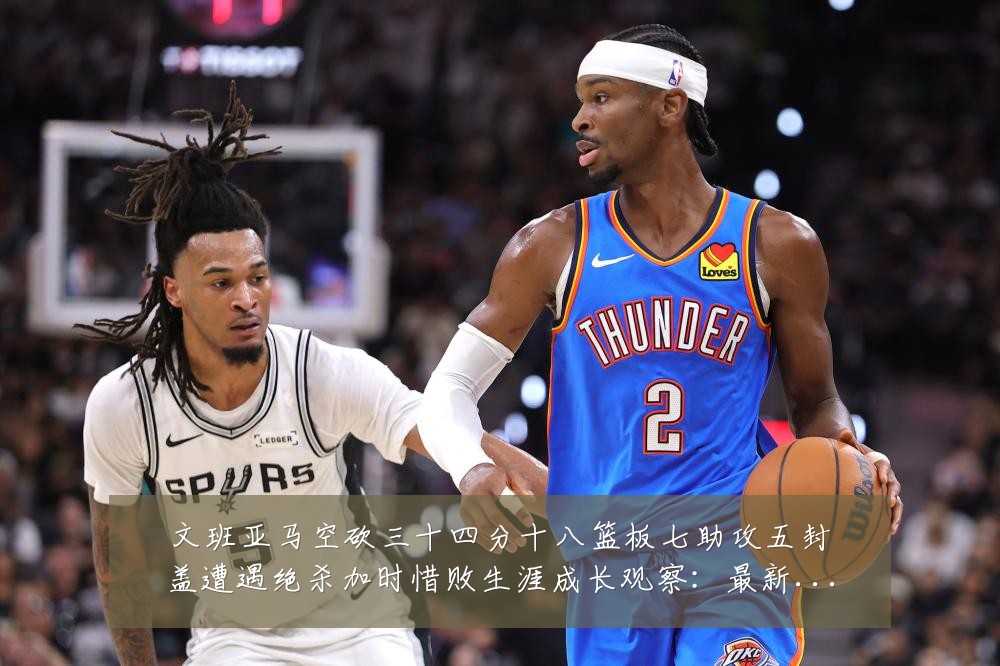 文班亚马空砍三十四分十八篮板七助攻五封盖遭遇绝杀加时惜败生涯成长观察：最新赛事动态与深度分析